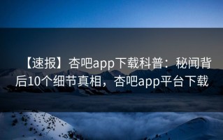 【速报】杏吧app下载科普：秘闻背后10个细节真相，杏吧app平台下载
