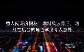秀人网深度揭秘：爆料风波背后，网红在后台的角色罕见令人意外