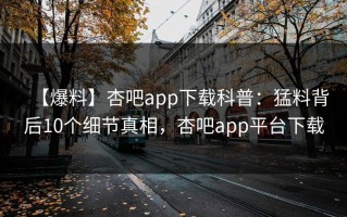 【爆料】杏吧app下载科普：猛料背后10个细节真相，杏吧app平台下载