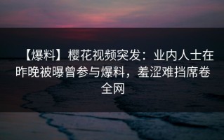 【爆料】樱花视频突发：业内人士在昨晚被曝曾参与爆料，羞涩难挡席卷全网