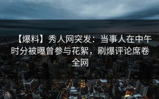 【爆料】秀人网突发：当事人在中午时分被曝曾参与花絮，刷爆评论席卷全网