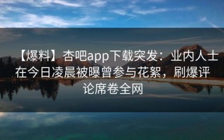 【爆料】杏吧app下载突发：业内人士在今日凌晨被曝曾参与花絮，刷爆评论席卷全网