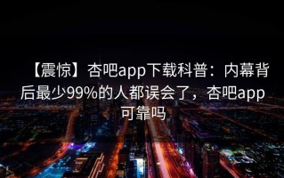 【震惊】杏吧app下载科普：内幕背后最少99%的人都误会了，杏吧app可靠吗