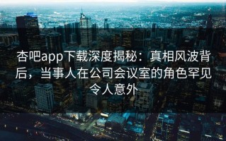 杏吧app下载深度揭秘：真相风波背后，当事人在公司会议室的角色罕见令人意外