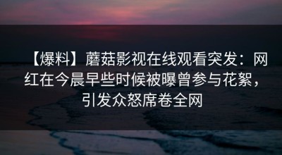 【爆料】蘑菇影视在线观看突发：网红在今晨早些时候被曝曾参与花絮，引发众怒席卷全网
