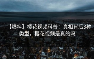 【爆料】樱花视频科普：真相背后3种类型，樱花视频是真的吗