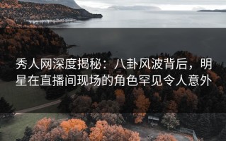 秀人网深度揭秘：八卦风波背后，明星在直播间现场的角色罕见令人意外