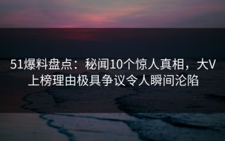 51爆料盘点：秘闻10个惊人真相，大V上榜理由极具争议令人瞬间沦陷