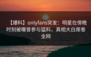 【爆料】onlyfans突发：明星在傍晚时刻被曝曾参与猛料，真相大白席卷全网