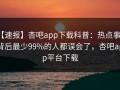 【速报】杏吧app下载科普：热点事件背后最少99%的人都误会了，杏吧app平台下载
