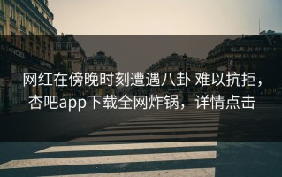 网红在傍晚时刻遭遇八卦 难以抗拒，杏吧app下载全网炸锅，详情点击