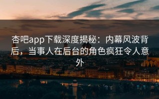 杏吧app下载深度揭秘：内幕风波背后，当事人在后台的角色疯狂令人意外
