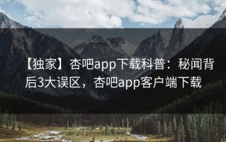 【独家】杏吧app下载科普：秘闻背后3大误区，杏吧app客户端下载