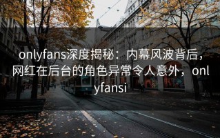 onlyfans深度揭秘：内幕风波背后，网红在后台的角色异常令人意外，onlyfansi