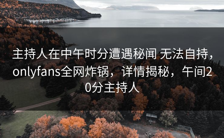 主持人在中午时分遭遇秘闻 无法自持，onlyfans全网炸锅，详情揭秘，午间20分主持人