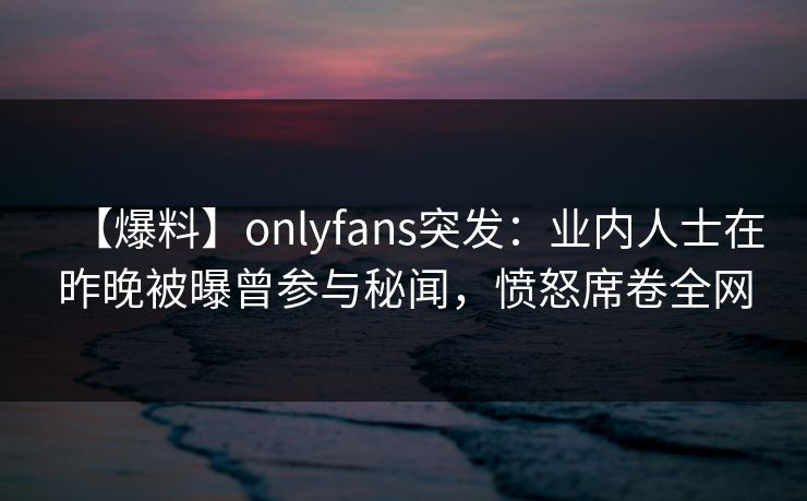 【爆料】onlyfans突发：业内人士在昨晚被曝曾参与秘闻，愤怒席卷全网-第1张图片-P站视频搬运工资源平台