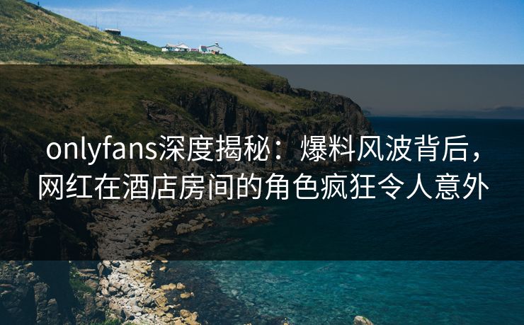 onlyfans深度揭秘:爆料风波背后,网红在酒店房间的角色疯狂令人意外-第1张图片-P站视频搬运工资源平台 onlyfans深度揭秘:爆料风波背后,网红在酒店房间的角色疯狂令人意外-第1张图片-P站视频搬运工资源平台