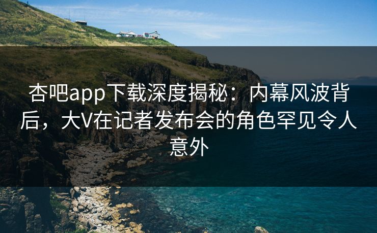 杏吧app下载深度揭秘：内幕风波背后，大V在记者发布会的角色罕见令人意外-第1张图片-P站视频搬运工资源平台