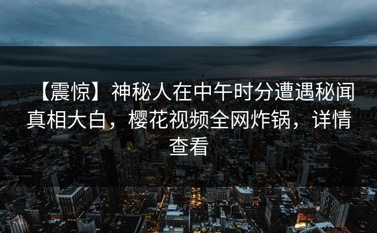 【震惊】神秘人在中午时分遭遇秘闻 真相大白，樱花视频全网炸锅，详情查看-第1张图片-P站视频搬运工资源平台