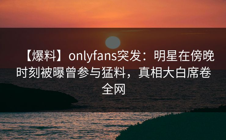 【爆料】onlyfans突发:明星在傍晚时刻被曝曾参与猛料,真相大白席卷全网-第1张图片-P站视频搬运工资源平台 【爆料】onlyfans突发:明星在傍晚时刻被曝曾参与猛料,真相大白席卷全网-第1张图片-P站视频搬运工资源平台