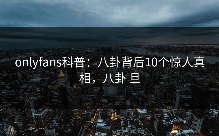 onlyfans科普：八卦背后10个惊人真相，八卦 旦-第1张图片-P站视频搬运工资源平台