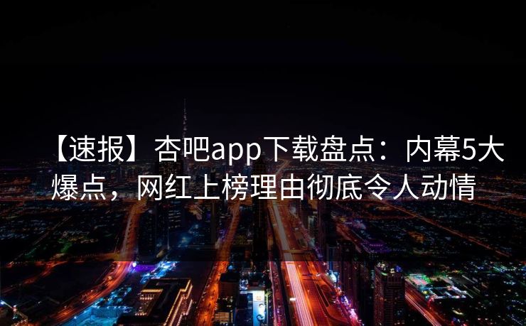 【速报】杏吧app下载盘点：内幕5大爆点，网红上榜理由彻底令人动情-第1张图片-P站视频搬运工资源平台