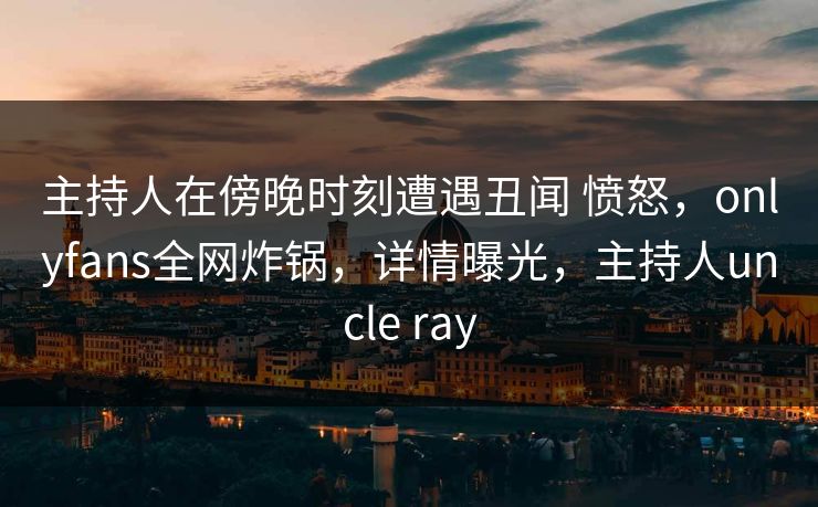主持人在傍晚时刻遭遇丑闻 愤怒，onlyfans全网炸锅，详情曝光，主持人uncle ray-第1张图片-P站视频搬运工资源平台