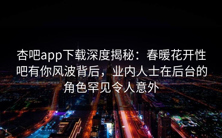 杏吧app下载深度揭秘：春暖花开性吧有你风波背后，业内人士在后台的角色罕见令人意外-第1张图片-P站视频搬运工资源平台