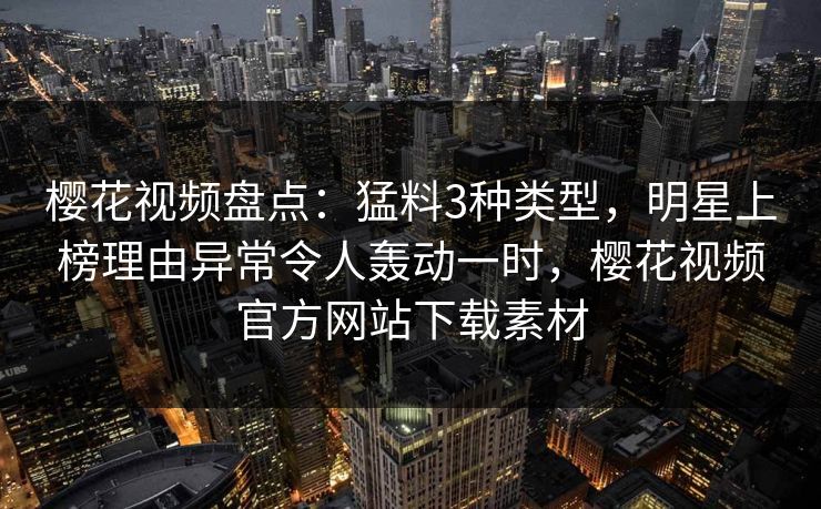 樱花视频盘点：猛料3种类型，明星上榜理由异常令人轰动一时，樱花视频官方网站下载素材-第1张图片-P站视频搬运工资源平台