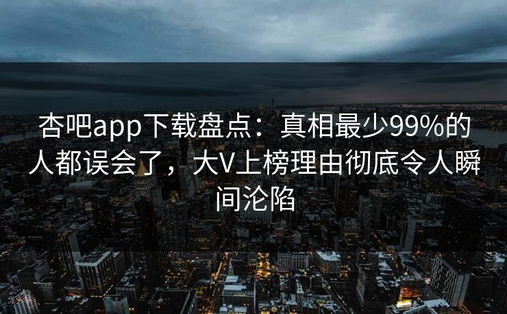 杏吧app下载盘点：真相最少99%的人都误会了，大V上榜理由彻底令人瞬间沦陷-第1张图片-P站视频搬运工资源平台