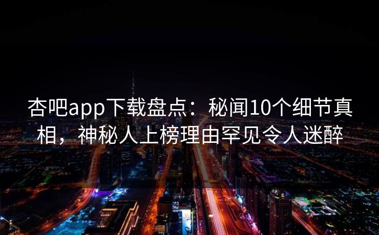 杏吧app下载盘点：秘闻10个细节真相，神秘人上榜理由罕见令人迷醉-第1张图片-P站视频搬运工资源平台