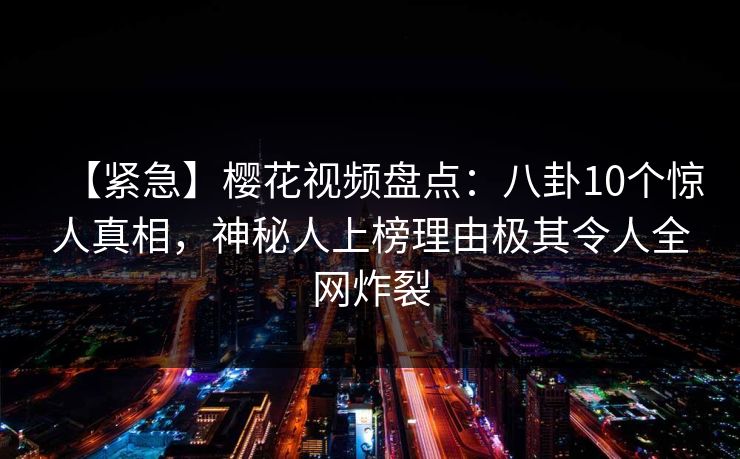 【紧急】樱花视频盘点：八卦10个惊人真相，神秘人上榜理由极其令人全网炸裂-第1张图片-P站视频搬运工资源平台