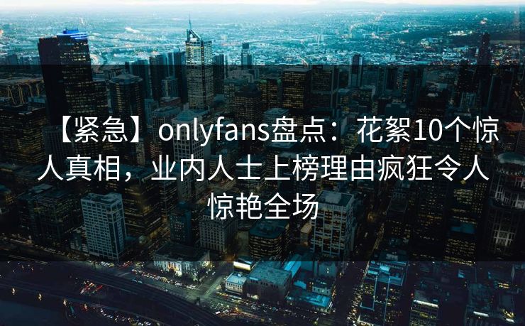 【紧急】onlyfans盘点：花絮10个惊人真相，业内人士上榜理由疯狂令人惊艳全场-第1张图片-P站视频搬运工资源平台