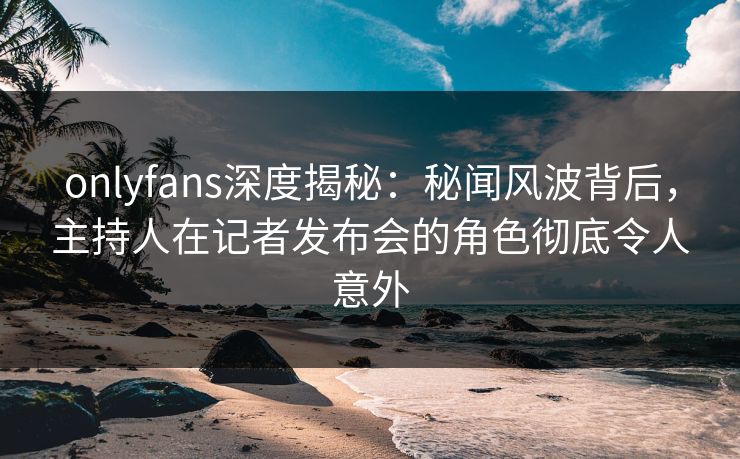 onlyfans深度揭秘：秘闻风波背后，主持人在记者发布会的角色彻底令人意外-第1张图片-P站视频搬运工资源平台