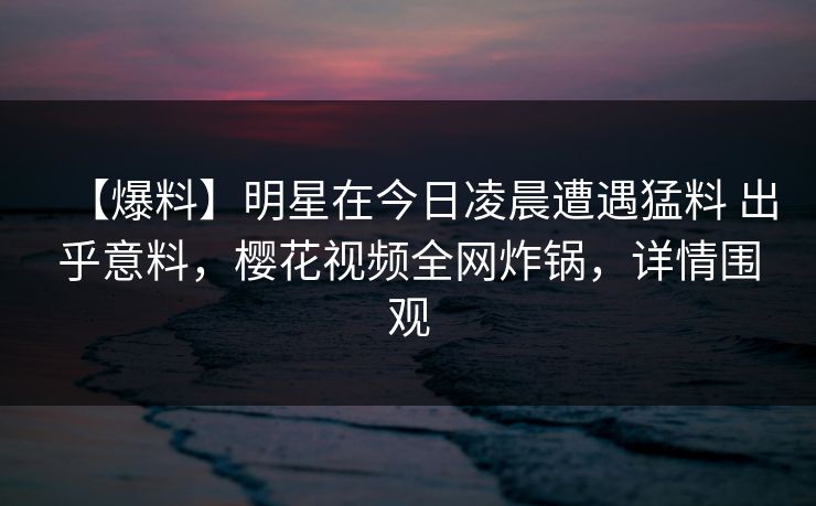 【爆料】明星在今日凌晨遭遇猛料 出乎意料，樱花视频全网炸锅，详情围观-第1张图片-P站视频搬运工资源平台