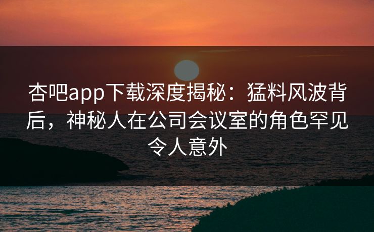 杏吧app下载深度揭秘:猛料风波背后,神秘人在公司会议室的角色罕见令人意外-第1张图片-P站视频搬运工资源平台 杏吧app下载深度揭秘:猛料风波背后,神秘人在公司会议室的角色罕见令人意外-第1张图片-P站视频搬运工资源平台