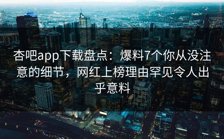 杏吧app下载盘点:爆料7个你从没注意的细节,网红上榜理由罕见令人出乎意料-第1张图片-P站视频搬运工资源平台 杏吧app下载盘点:爆料7个你从没注意的细节,网红上榜理由罕见令人出乎意料-第1张图片-P站视频搬运工资源平台