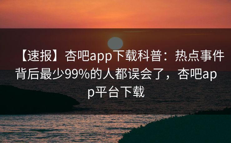 【速报】杏吧app下载科普:热点事件背后最少99%的人都误会了,杏吧app平台下载-第1张图片-P站视频搬运工资源平台 【速报】杏吧app下载科普:热点事件背后最少99%的人都误会了,杏吧app平台下载-第1张图片-P站视频搬运工资源平台