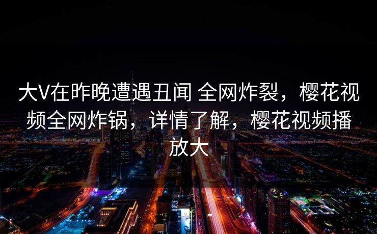 大V在昨晚遭遇丑闻 全网炸裂,樱花视频全网炸锅,详情了解,樱花视频播放大-第1张图片-P站视频搬运工资源平台 大V在昨晚遭遇丑闻 全网炸裂,樱花视频全网炸锅,详情了解,樱花视频播放大-第1张图片-P站视频搬运工资源平台