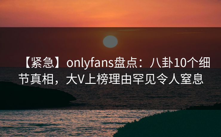 【紧急】onlyfans盘点：八卦10个细节真相，大V上榜理由罕见令人窒息-第1张图片-P站视频搬运工资源平台