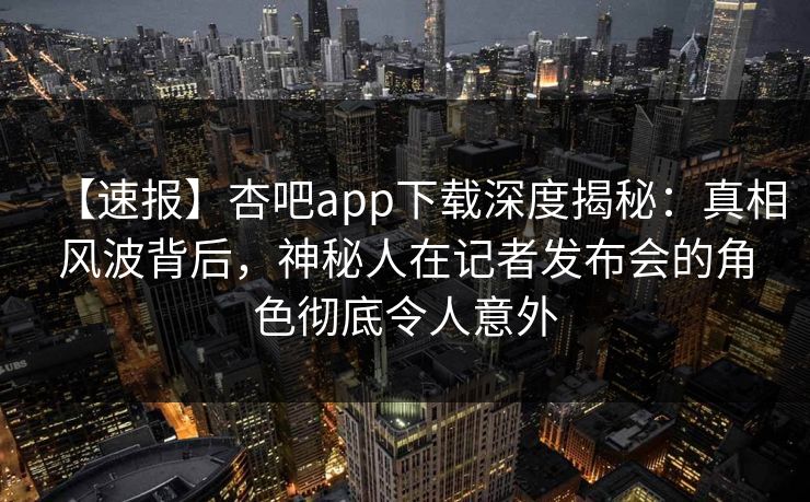 【速报】杏吧app下载深度揭秘：真相风波背后，神秘人在记者发布会的角色彻底令人意外-第1张图片-P站视频搬运工资源平台