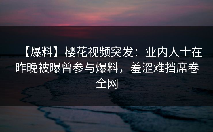 【爆料】樱花视频突发：业内人士在昨晚被曝曾参与爆料，羞涩难挡席卷全网-第1张图片-P站视频搬运工资源平台