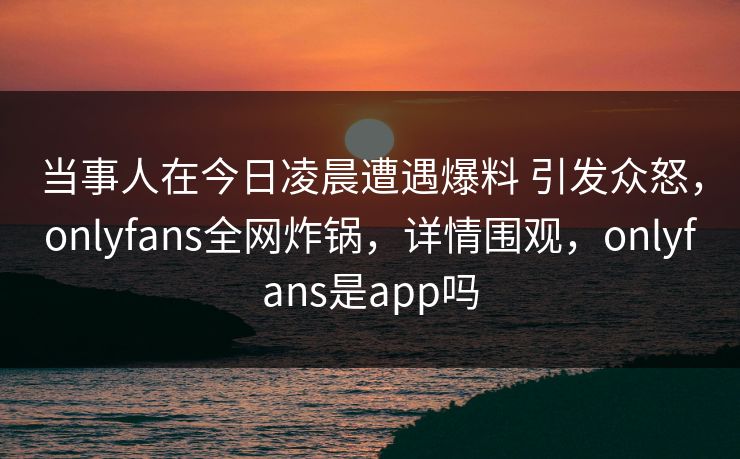 当事人在今日凌晨遭遇爆料 引发众怒，onlyfans全网炸锅，详情围观，onlyfans是app吗-第1张图片-P站视频搬运工资源平台