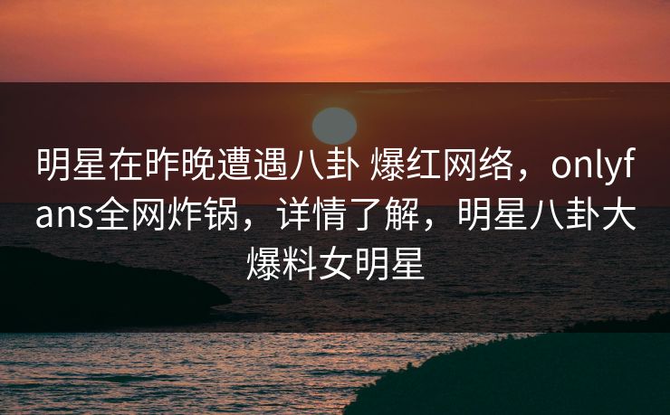 明星在昨晚遭遇八卦 爆红网络,onlyfans全网炸锅,详情了解,明星八卦大爆料女明星-第1张图片-P站视频搬运工资源平台 明星在昨晚遭遇八卦 爆红网络,onlyfans全网炸锅,详情了解,明星八卦大爆料女明星-第1张图片-P站视频搬运工资源平台