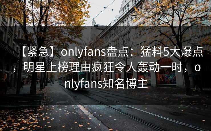 【紧急】onlyfans盘点:猛料5大爆点,明星上榜理由疯狂令人轰动一时,onlyfans知名博主-第1张图片-P站视频搬运工资源平台 【紧急】onlyfans盘点:猛料5大爆点,明星上榜理由疯狂令人轰动一时,onlyfans知名博主-第1张图片-P站视频搬运工资源平台