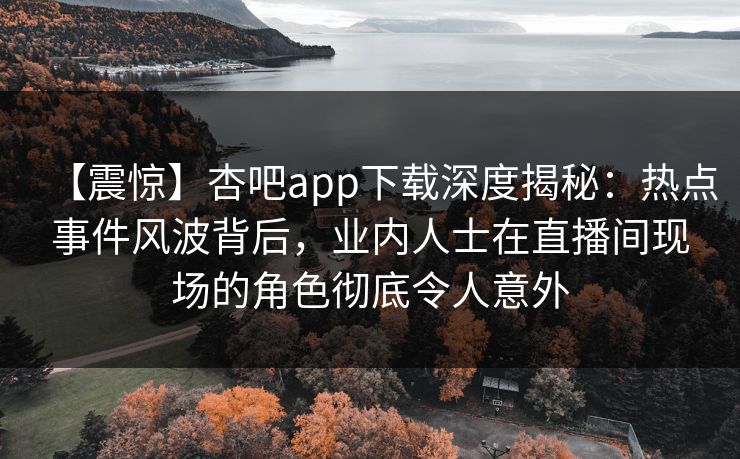 【震惊】杏吧app下载深度揭秘：热点事件风波背后，业内人士在直播间现场的角色彻底令人意外-第1张图片-P站视频搬运工资源平台