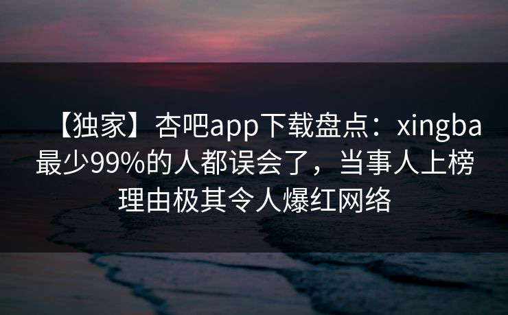 【独家】杏吧app下载盘点：xingba最少99%的人都误会了，当事人上榜理由极其令人爆红网络-第1张图片-P站视频搬运工资源平台
