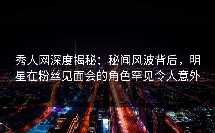 秀人网深度揭秘：秘闻风波背后，明星在粉丝见面会的角色罕见令人意外-第1张图片-P站视频搬运工资源平台