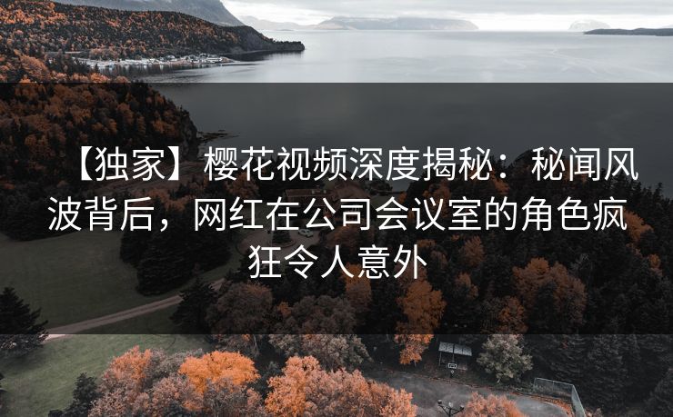 【独家】樱花视频深度揭秘：秘闻风波背后，网红在公司会议室的角色疯狂令人意外-第1张图片-P站视频搬运工资源平台