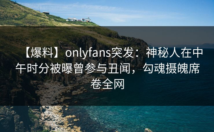 【爆料】onlyfans突发：神秘人在中午时分被曝曾参与丑闻，勾魂摄魄席卷全网-第1张图片-P站视频搬运工资源平台
